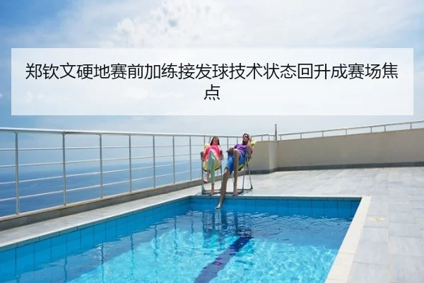 郑钦文硬地赛前加练接发球技术状态回升成赛场焦点