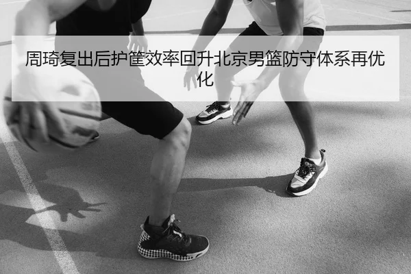 周琦复出后护筐效率回升北京男篮防守体系再优化