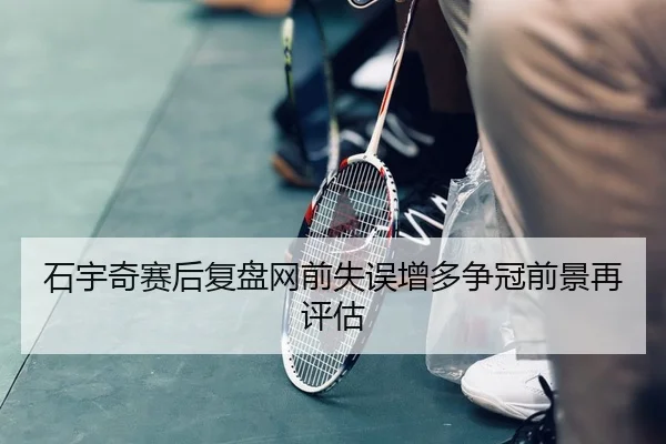 石宇奇赛后复盘网前失误增多争冠前景再评估